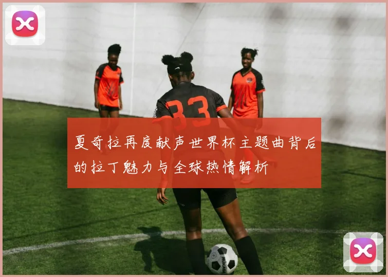 夏奇拉再度献声世界杯主题曲背后的拉丁魅力与全球热情解析