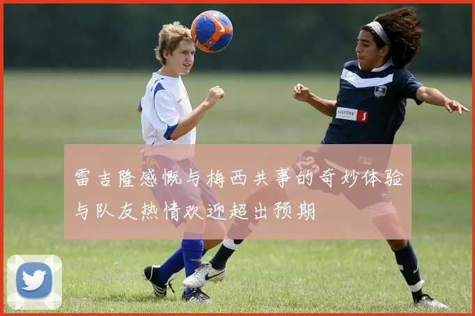 雷吉隆感慨与梅西共事的奇妙体验与队友热情欢迎超出预期