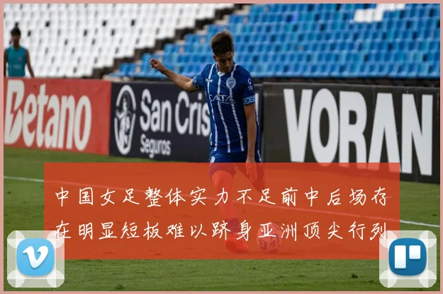 中国女足整体实力不足前中后场存在明显短板难以跻身亚洲顶尖行列