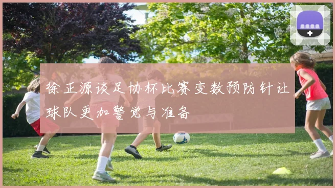 徐正源谈足协杯比赛变数预防针让球队更加警觉与准备