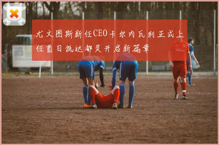 尤文图斯新任CEO卡尔内瓦利正式上任首日抵达都灵开启新篇章