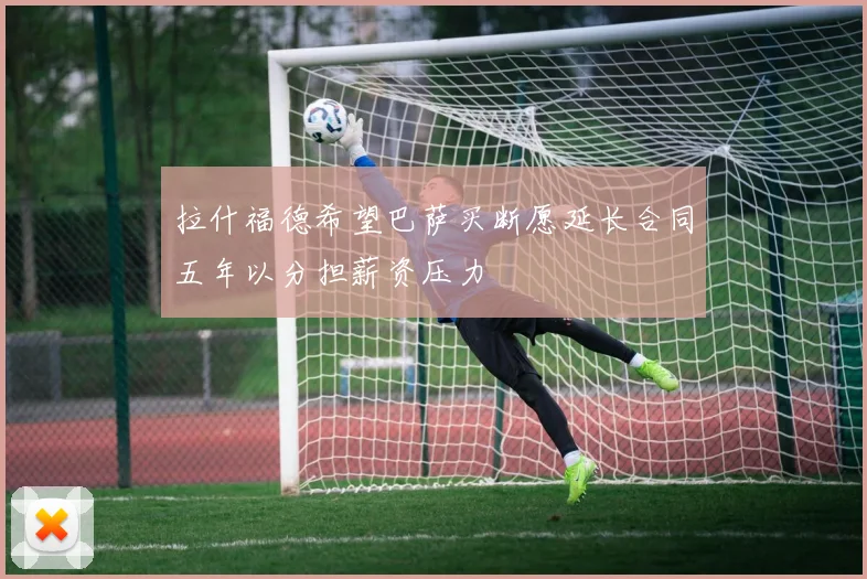 拉什福德希望巴萨买断愿延长合同五年以分担薪资压力