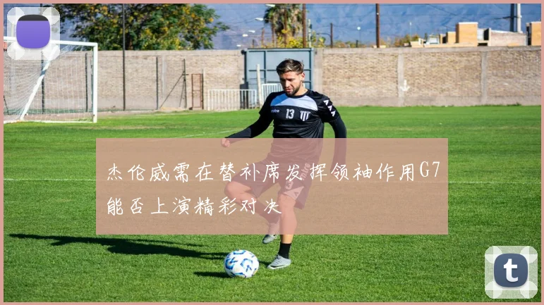 杰伦威需在替补席发挥领袖作用G7能否上演精彩对决