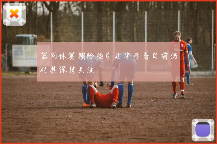 篮网休赛期险些引进字母哥目前仍对其保持关注