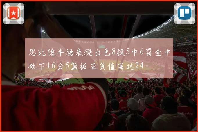 恩比德半场表现出色8投5中6罚全中砍下16分5篮板正负值高达24