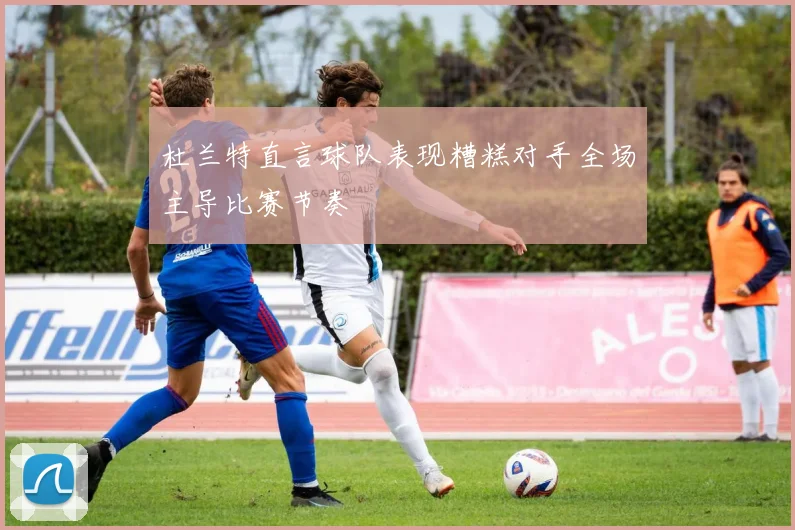 杜兰特直言球队表现糟糕对手全场主导比赛节奏