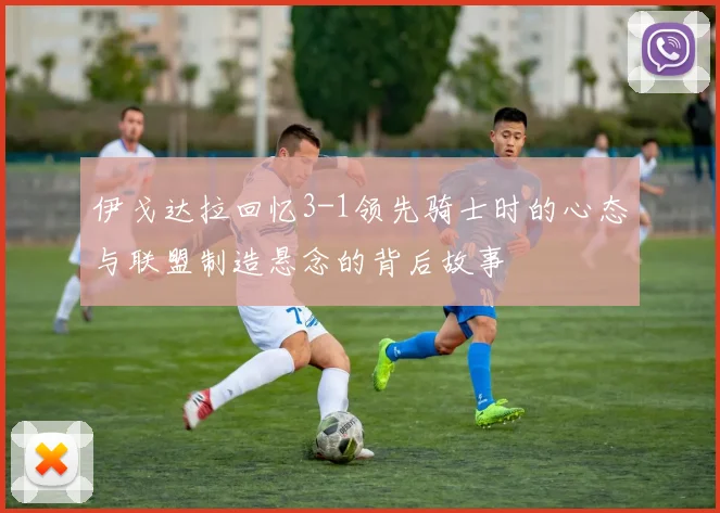 伊戈达拉回忆3-1领先骑士时的心态与联盟制造悬念的背后故事
