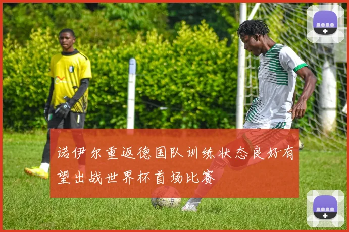 诺伊尔重返德国队训练状态良好有望出战世界杯首场比赛