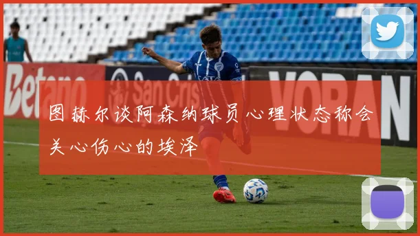 图赫尔谈阿森纳球员心理状态称会关心伤心的埃泽