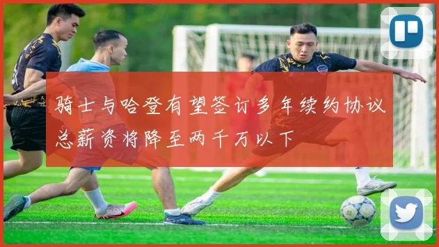 骑士与哈登有望签订多年续约协议总薪资将降至两千万以下