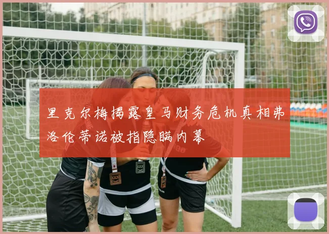 里克尔梅揭露皇马财务危机真相弗洛伦蒂诺被指隐瞒内幕