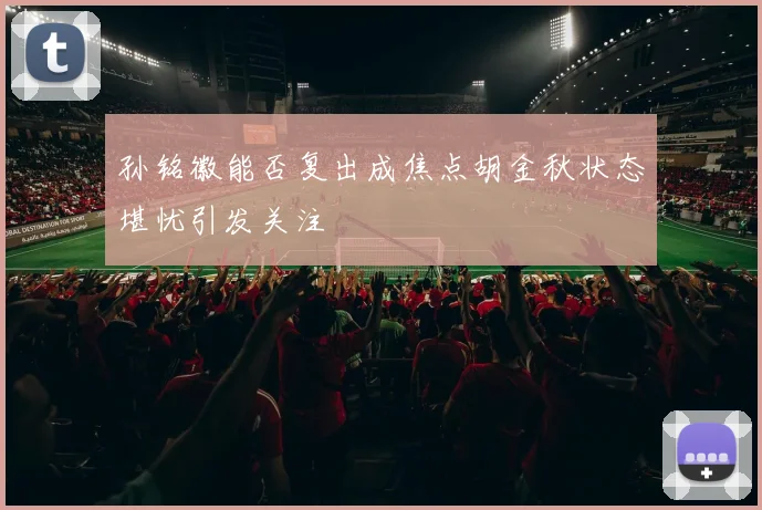 孙铭徽能否复出成焦点胡金秋状态堪忧引发关注