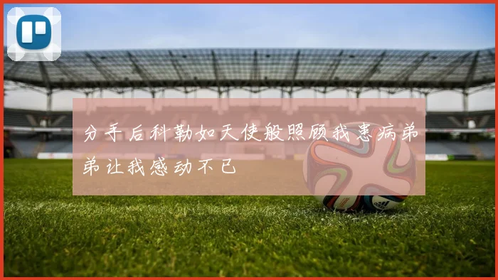 分手后科勒如天使般照顾我患病弟弟让我感动不已