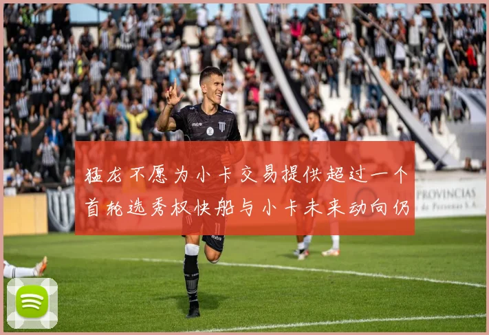猛龙不愿为小卡交易提供超过一个首轮选秀权快船与小卡未来动向仍不明朗