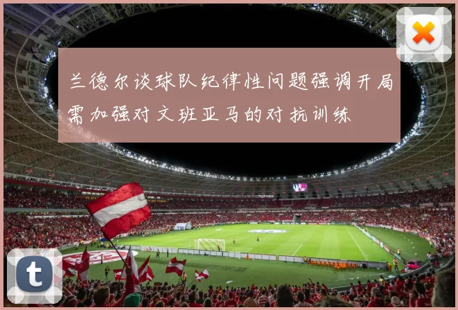 兰德尔谈球队纪律性问题强调开局需加强对文班亚马的对抗训练