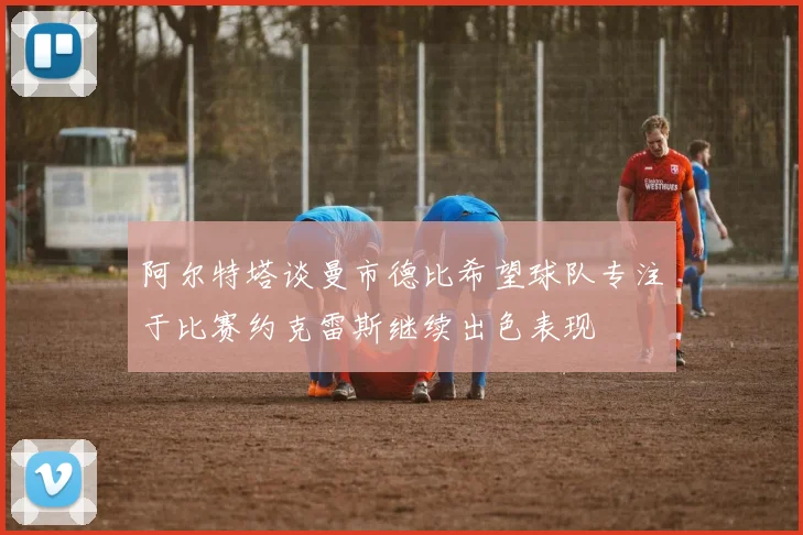 阿尔特塔谈曼市德比希望球队专注于比赛约克雷斯继续出色表现